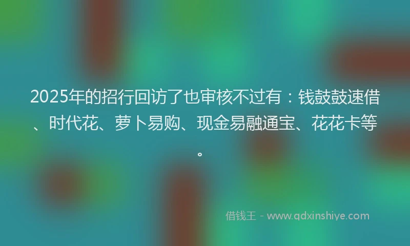 2025年的招行回访了也审核不过有：钱鼓鼓速借、时代花、萝卜易购、现金易融通宝、花花卡等。