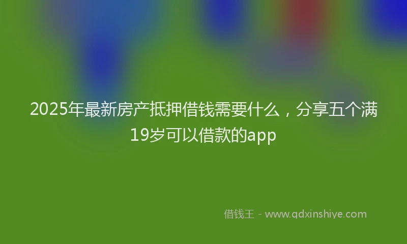 2025年最新房产抵押借钱需要什么，分享五个满19岁可以借款的app
