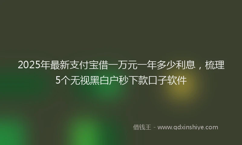 2025年最新支付宝借一万元一年多少利息，梳理5个无视黑白户秒下款口子软件