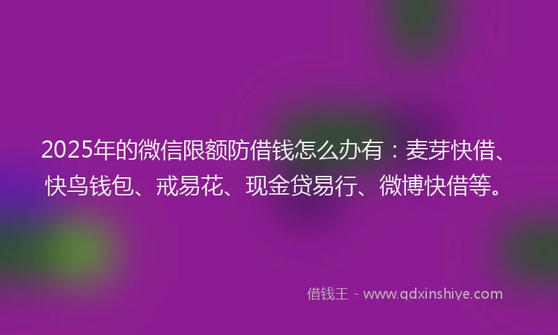 2025年的微信限额防借钱怎么办有：麦芽快借、快鸟钱包、戒易花、现金贷易行、微博快借等。