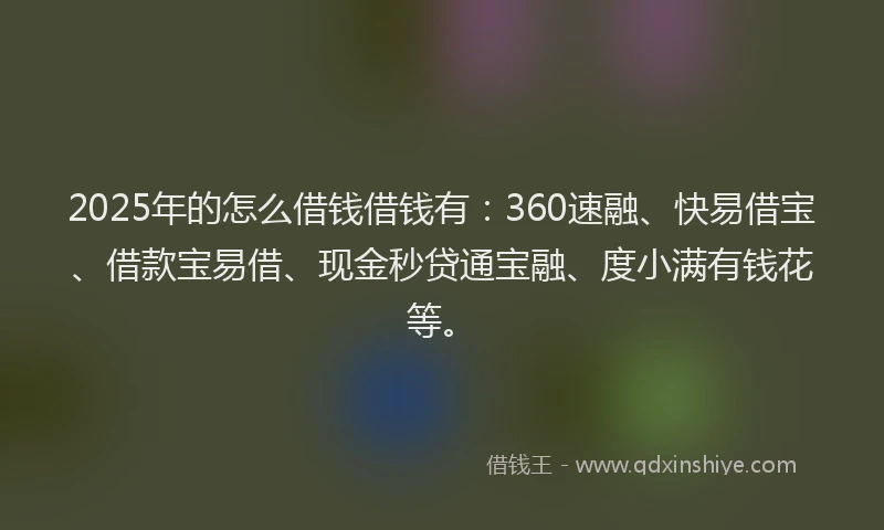 2025年的怎么借钱借钱有：360速融、快易借宝、借款宝易借、现金秒贷通宝融、度小满有钱花等。