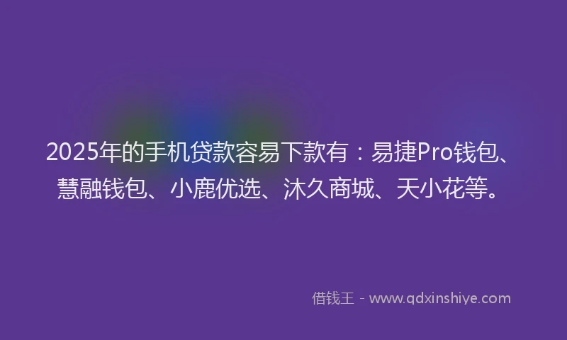 2025年的手机贷款容易下款有：易捷Pro钱包、慧融钱包、小鹿优选、沐久商城、天小花等。