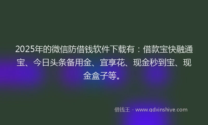 2025年的微信防借钱软件下载有：借款宝快融通宝、今日头条备用金、宜享花、现金秒到宝、现金盒子等。