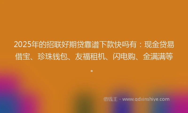2025年的招联好期贷靠谱下款快吗有：现金贷易借宝、珍珠钱包、友福租机、闪电购、金满满等。