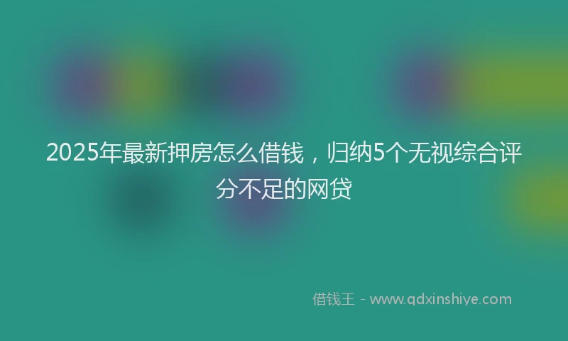 2025年最新押房怎么借钱，归纳5个无视综合评分不足的网贷