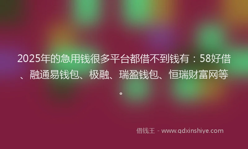 2025年的急用钱很多平台都借不到钱有：58好借、融通易钱包、极融、瑞盈钱包、恒瑞财富网等。