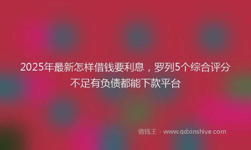 2025年最新怎样借钱要利息，罗列5个综合评分不足有负债都能下款平台