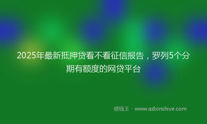 2025年最新抵押贷看不看征信报告，罗列5个分期有额度的网贷平台