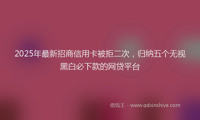 2025年最新招商信用卡被拒二次，归纳五个无视黑白必下款的网贷平台