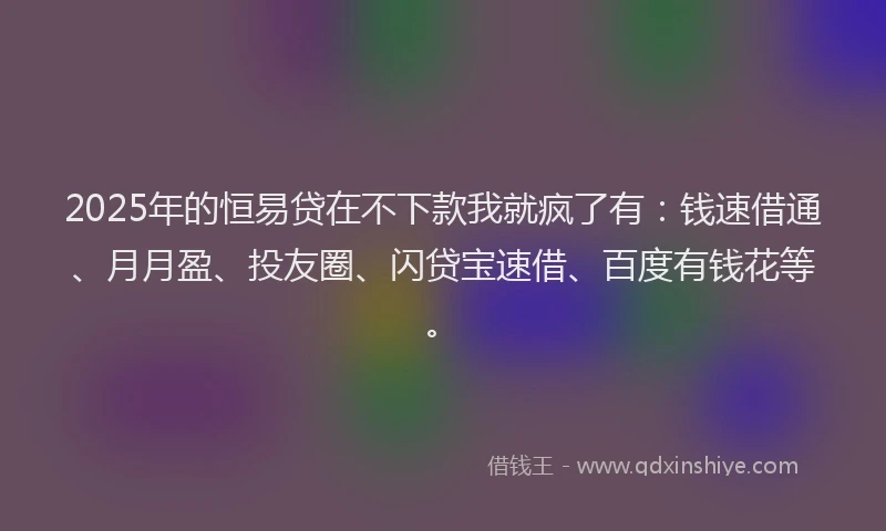 2025年的恒易贷在不下款我就疯了有：钱速借通、月月盈、投友圈、闪贷宝速借、百度有钱花等。