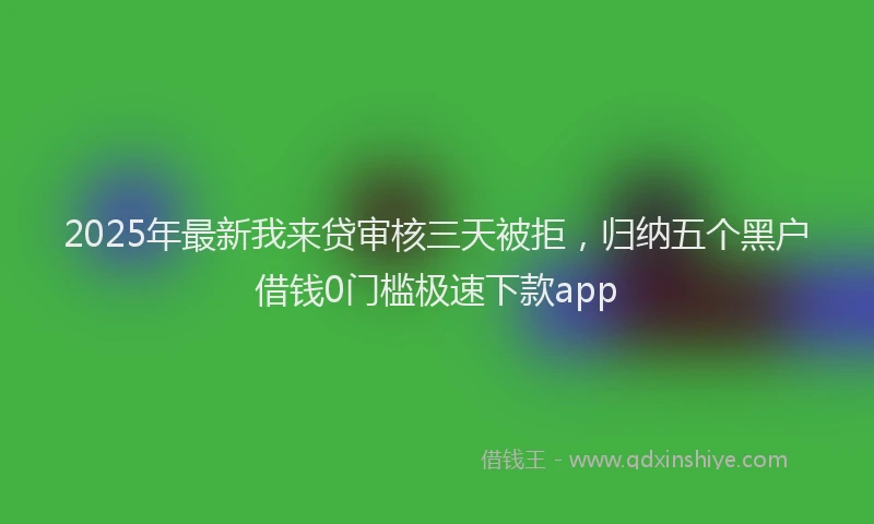 2025年最新我来贷审核三天被拒，归纳五个黑户借钱0门槛极速下款app