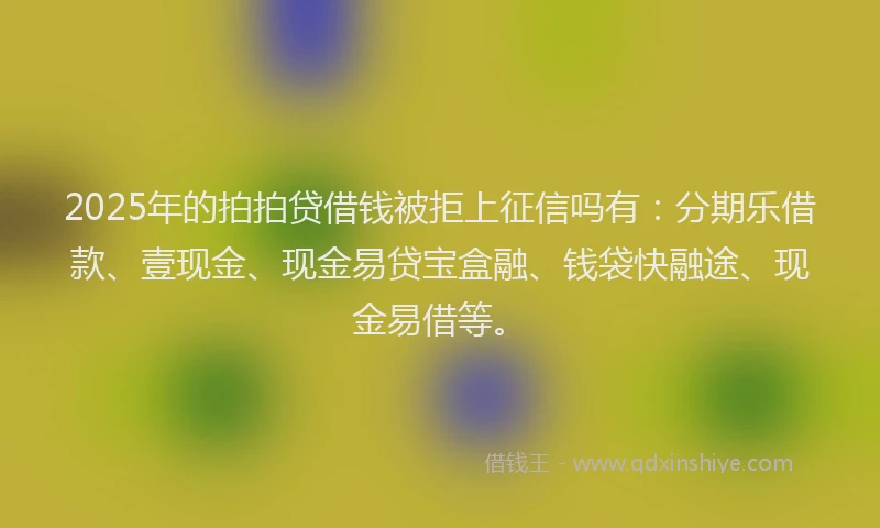 2025年的拍拍贷借钱被拒上征信吗有：分期乐借款、壹现金、现金易贷宝盒融、钱袋快融途、现金易借等。