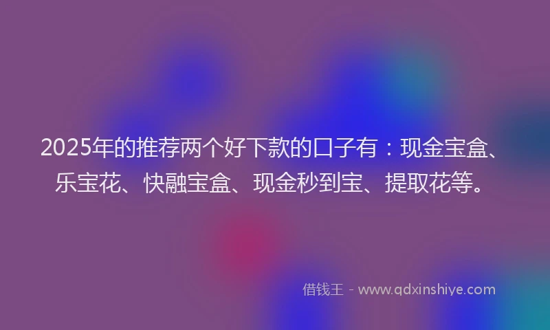 2025年的推荐两个好下款的口子有：现金宝盒、乐宝花、快融宝盒、现金秒到宝、提取花等。