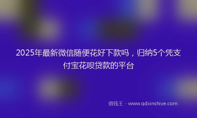 2025年最新微信随便花好下款吗，归纳5个凭支付宝花呗贷款的平台