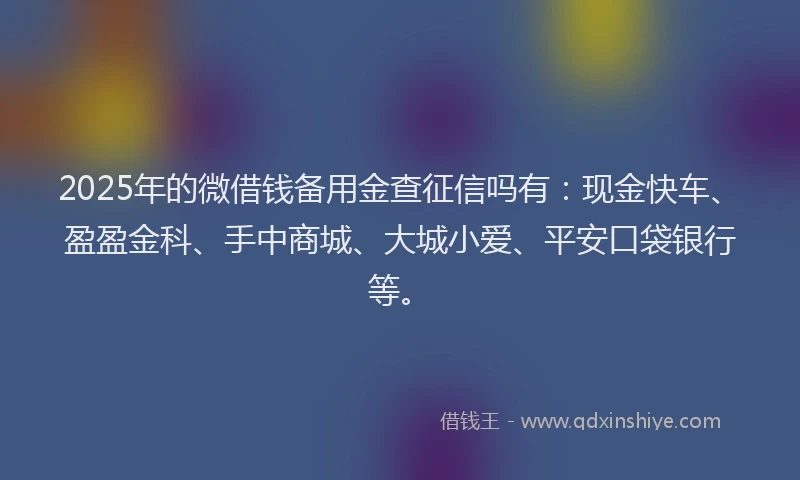 2025年的微借钱备用金查征信吗有：现金快车、盈盈金科、手中商城、大城小爱、平安口袋银行等。