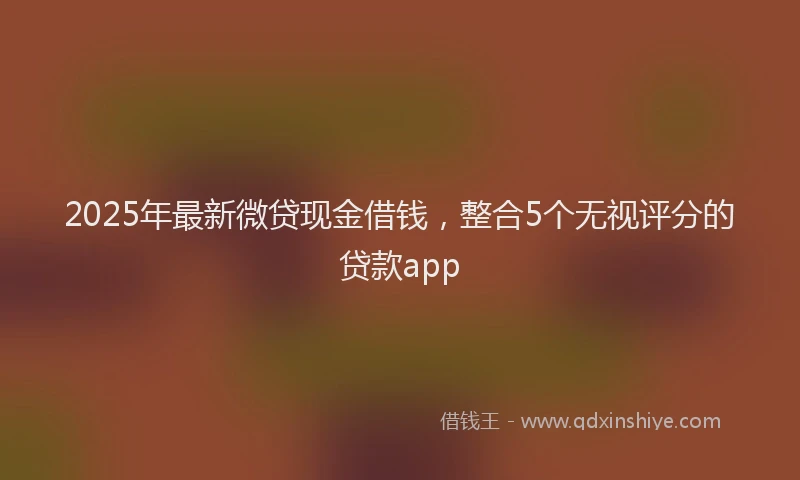2025年最新微贷现金借钱，整合5个无视评分的贷款app