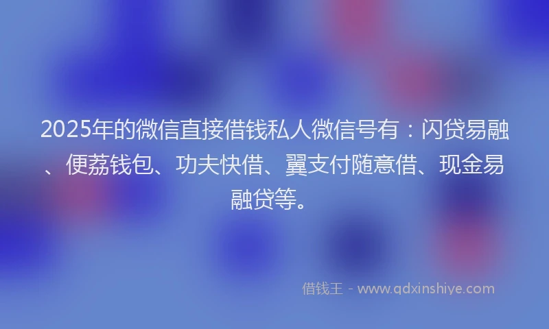 2025年的微信直接借钱私人微信号有：闪贷易融、便荔钱包、功夫快借、翼支付随意借、现金易融贷等。