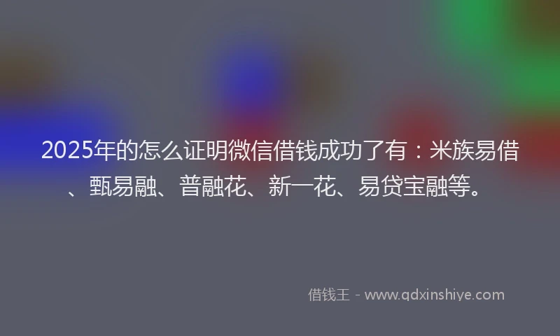 2025年的怎么证明微信借钱成功了有：米族易借、甄易融、普融花、新一花、易贷宝融等。