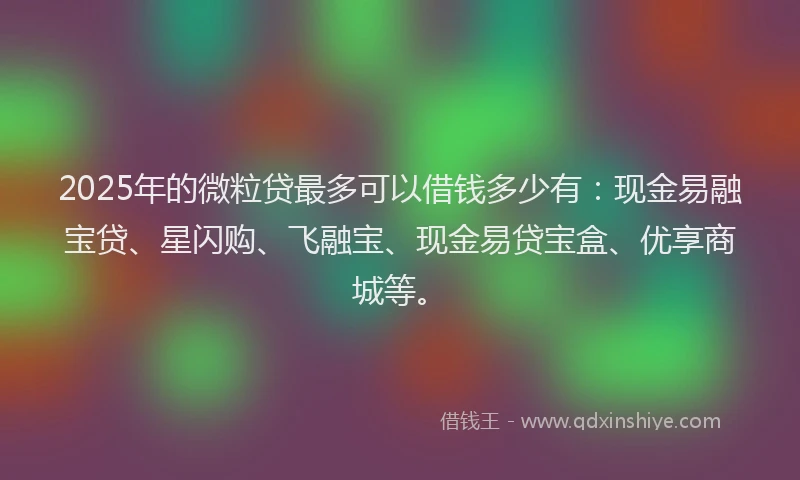 2025年的微粒贷最多可以借钱多少有：现金易融宝贷、星闪购、飞融宝、现金易贷宝盒、优享商城等。