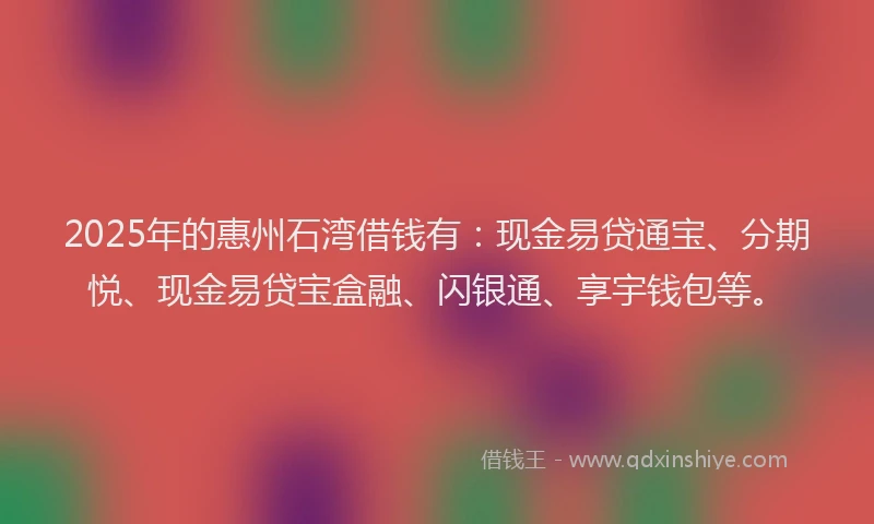 2025年的惠州石湾借钱有：现金易贷通宝、分期悦、现金易贷宝盒融、闪银通、享宇钱包等。