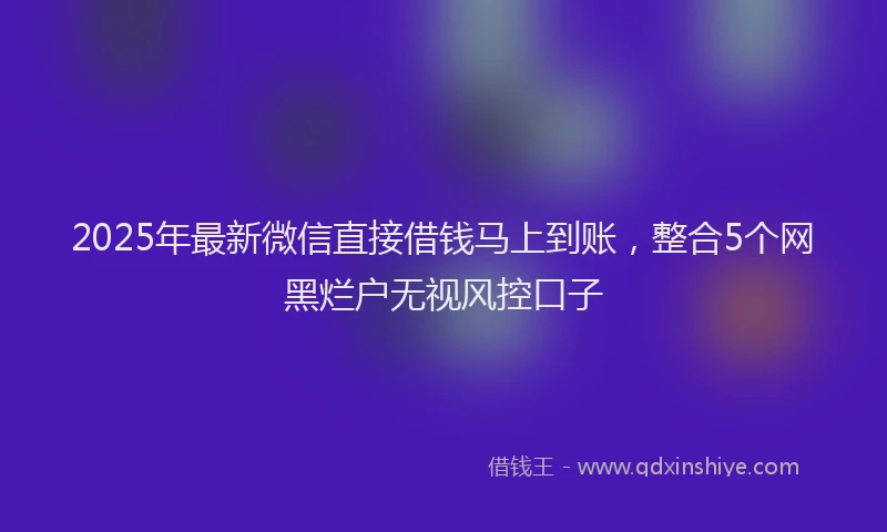 2025年最新微信直接借钱马上到账，整合5个网黑烂户无视风控口子