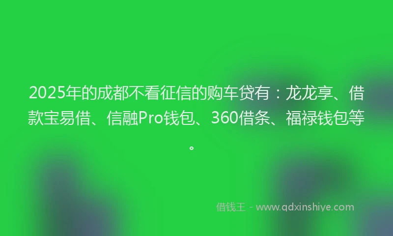 2025年的成都不看征信的购车贷有：龙龙享、借款宝易借、信融Pro钱包、360借条、福禄钱包等。