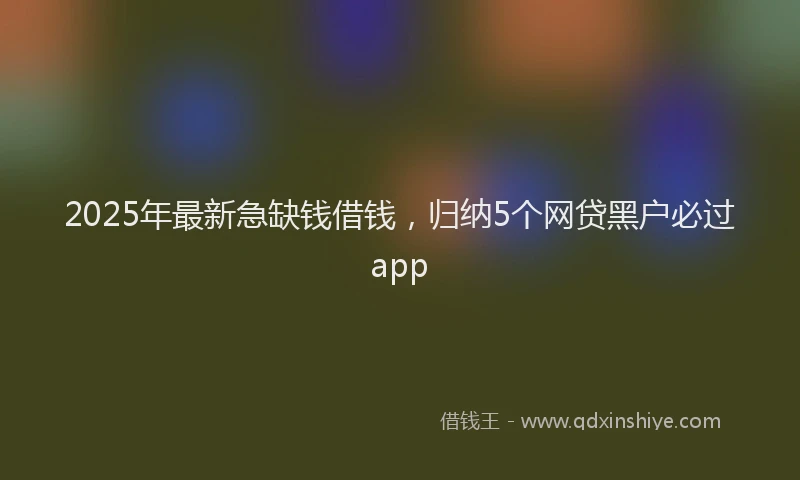 2025年最新急缺钱借钱，归纳5个网贷黑户必过app