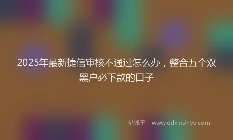 2025年最新捷信审核不通过怎么办，整合五个双黑户必下款的口子