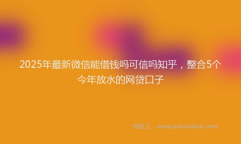 2025年最新微信能借钱吗可信吗知乎，整合5个今年放水的网贷口子