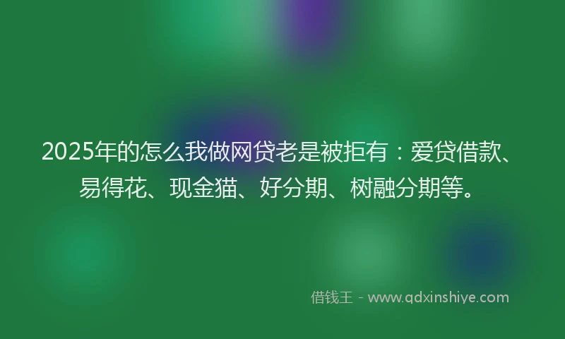 2025年的怎么我做网贷老是被拒有：爱贷借款、易得花、现金猫、好分期、树融分期等。