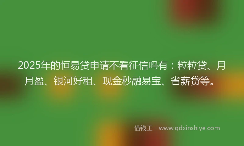 2025年的恒易贷申请不看征信吗有：粒粒贷、月月盈、银河好租、现金秒融易宝、省薪贷等。