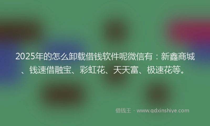 2025年的怎么卸载借钱软件呢微信有：新鑫商城、钱速借融宝、彩虹花、天天富、极速花等。