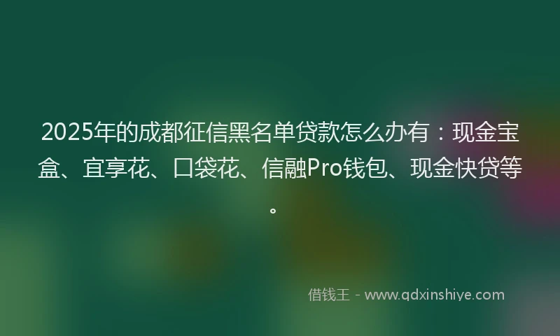 2025年的成都征信黑名单贷款怎么办有：现金宝盒、宜享花、口袋花、信融Pro钱包、现金快贷等。