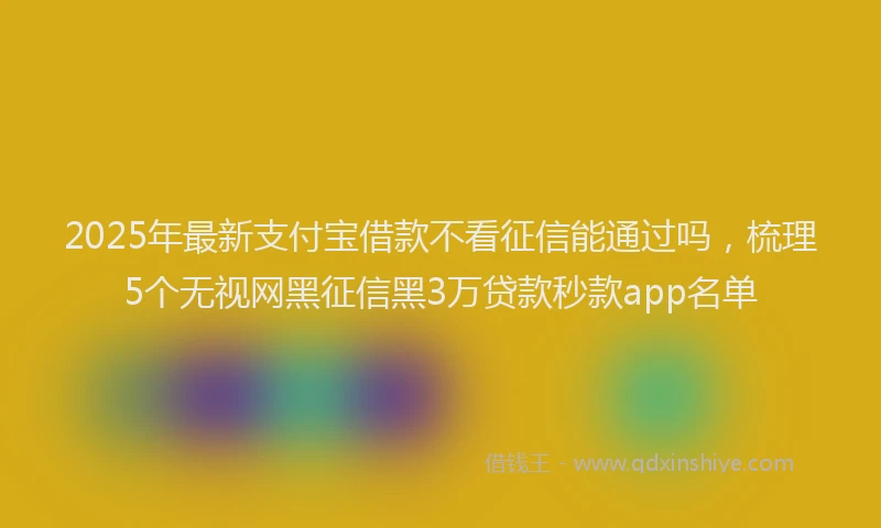 2025年最新支付宝借款不看征信能通过吗，梳理5个无视网黑征信黑3万贷款秒款app名单