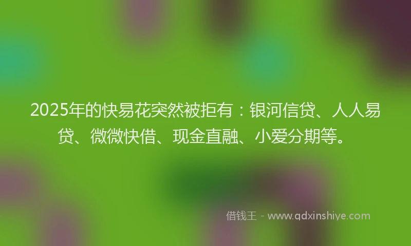 2025年的快易花突然被拒有：银河信贷、人人易贷、微微快借、现金直融、小爱分期等。