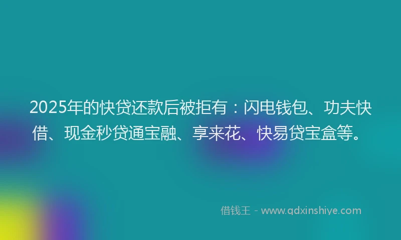 2025年的快贷还款后被拒有：闪电钱包、功夫快借、现金秒贷通宝融、享来花、快易贷宝盒等。