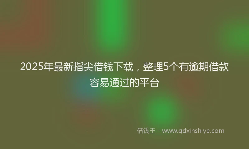 2025年最新指尖借钱下载，整理5个有逾期借款容易通过的平台