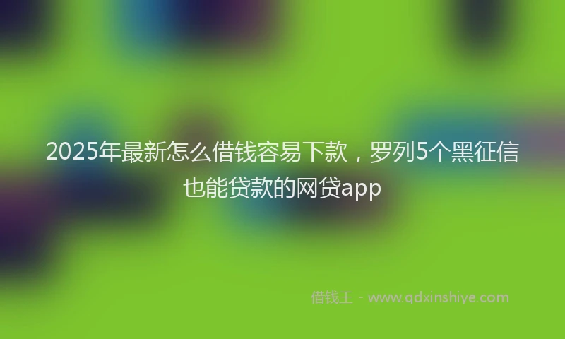 2025年最新怎么借钱容易下款，罗列5个黑征信也能贷款的网贷app