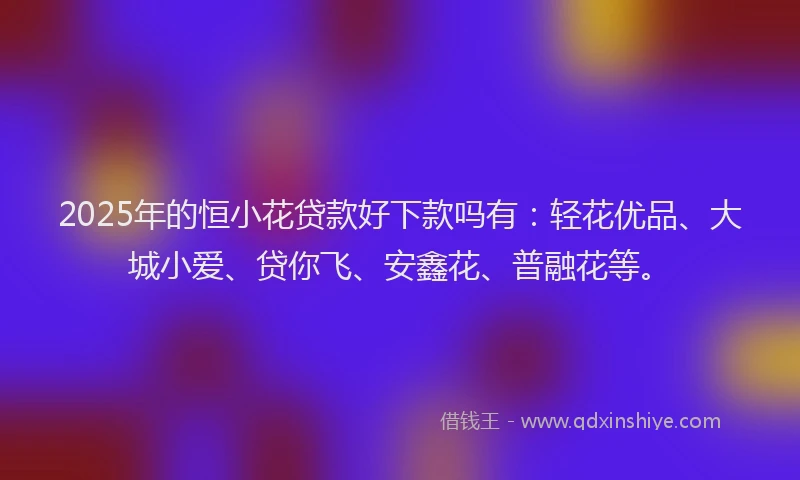 2025年的恒小花贷款好下款吗有：轻花优品、大城小爱、贷你飞、安鑫花、普融花等。