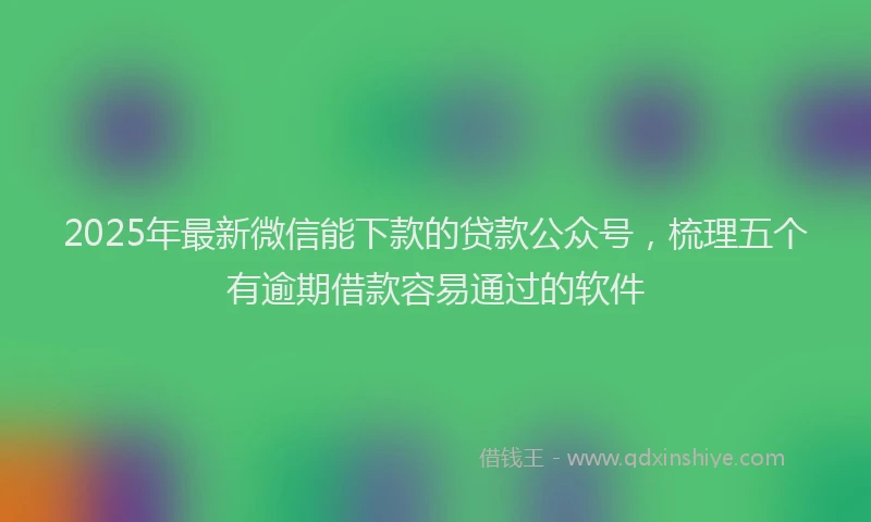 2025年最新微信能下款的贷款公众号，梳理五个有逾期借款容易通过的软件