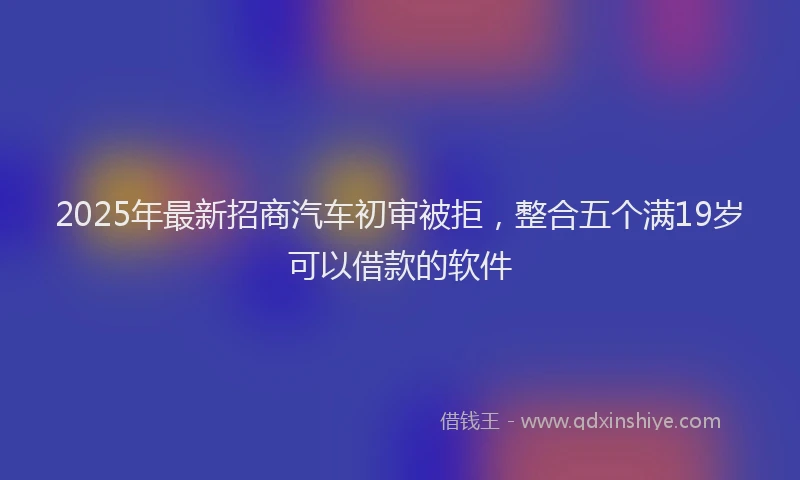 2025年最新招商汽车初审被拒，整合五个满19岁可以借款的软件