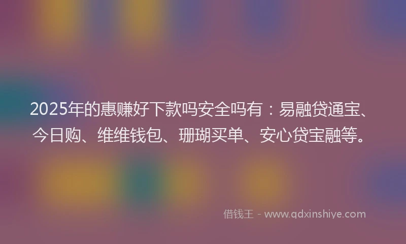 2025年的惠赚好下款吗安全吗有：易融贷通宝、今日购、维维钱包、珊瑚买单、安心贷宝融等。