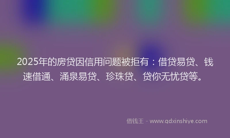 2025年的房贷因信用问题被拒有：借贷易贷、钱速借通、涌泉易贷、珍珠贷、贷你无忧贷等。