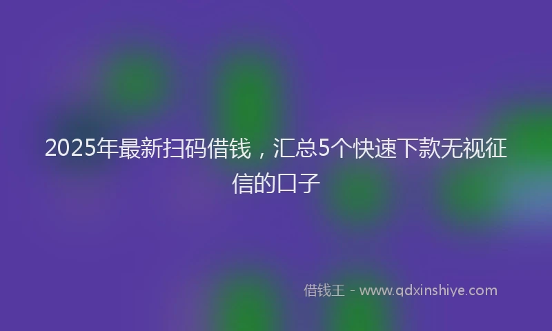 2025年最新扫码借钱，汇总5个快速下款无视征信的口子