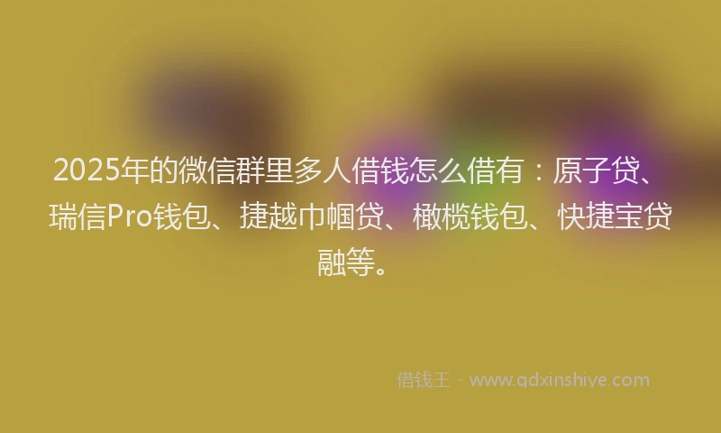 2025年的微信群里多人借钱怎么借有：原子贷、瑞信Pro钱包、捷越巾帼贷、橄榄钱包、快捷宝贷融等。