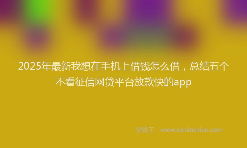 2025年最新我想在手机上借钱怎么借，总结五个不看征信网贷平台放款快的app