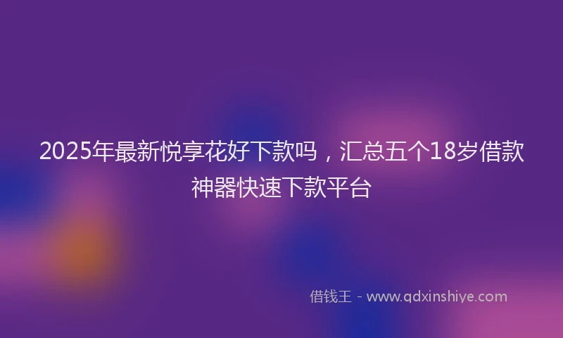 2025年最新悦享花好下款吗，汇总五个18岁借款神器快速下款平台
