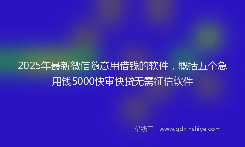 2025年最新微信随意用借钱的软件，概括五个急用钱5000快审快贷无需征信软件