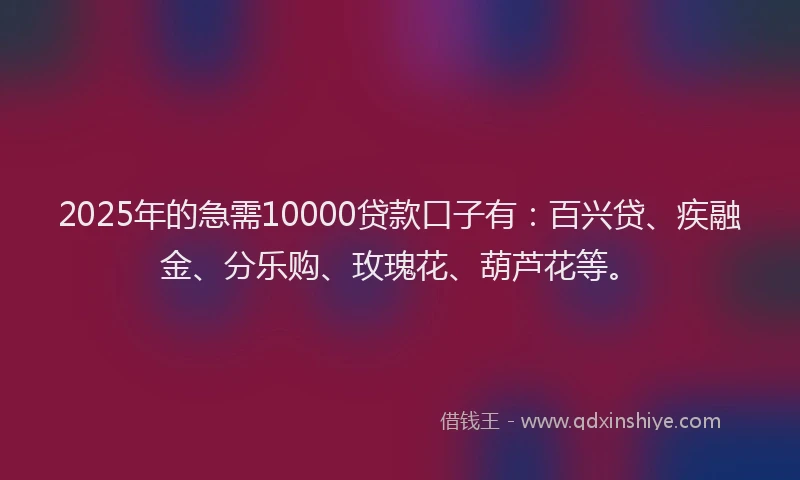 2025年的急需10000贷款口子有：百兴贷、疾融金、分乐购、玫瑰花、葫芦花等。