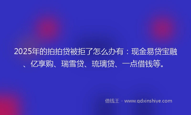 2025年的拍拍贷被拒了怎么办有：现金易贷宝融、亿享购、瑞雪贷、琉璃贷、一点借钱等。